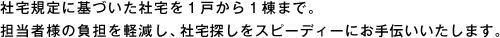 社宅規定に基づいた社宅を1戸から1棟まで。担当者様の負担を軽減し、社宅探しをスピーディーにお手伝いいたします。