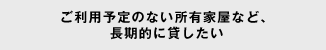 ご利用予定のない所有家屋など、長期的に貸したい