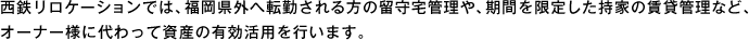 西鉄リロケーションでは、福岡県外へ転勤される方の留守宅管理や、期間を限定した持家の賃貸管理など、オーナー様に代わって資産の有効活用を行います。